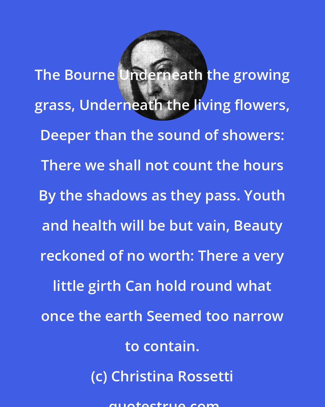 Christina Rossetti: The Bourne Underneath the growing grass, Underneath the living flowers, Deeper than the sound of showers: There we shall not count the hours By the shadows as they pass. Youth and health will be but vain, Beauty reckoned of no worth: There a very little girth Can hold round what once the earth Seemed too narrow to contain.