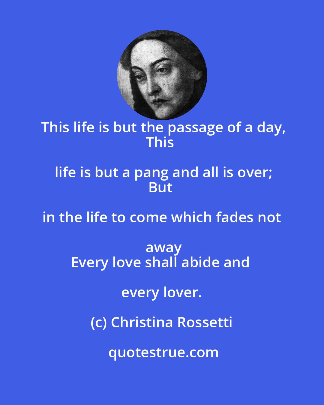 Christina Rossetti: This life is but the passage of a day,
This life is but a pang and all is over;
But in the life to come which fades not away
Every love shall abide and every lover.