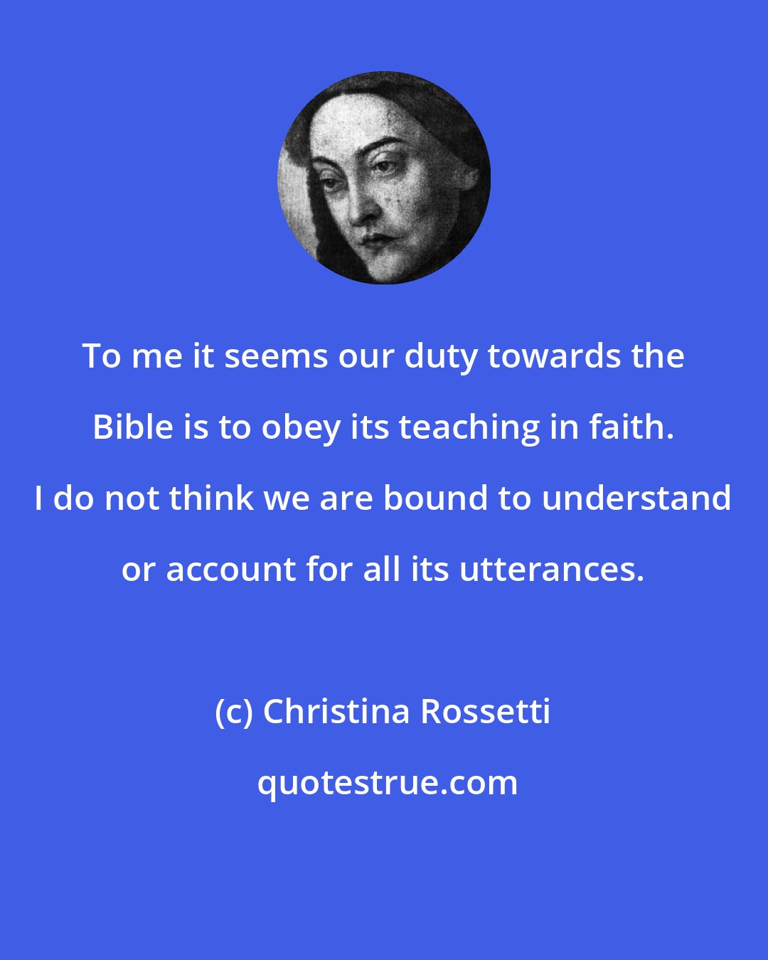 Christina Rossetti: To me it seems our duty towards the Bible is to obey its teaching in faith. I do not think we are bound to understand or account for all its utterances.