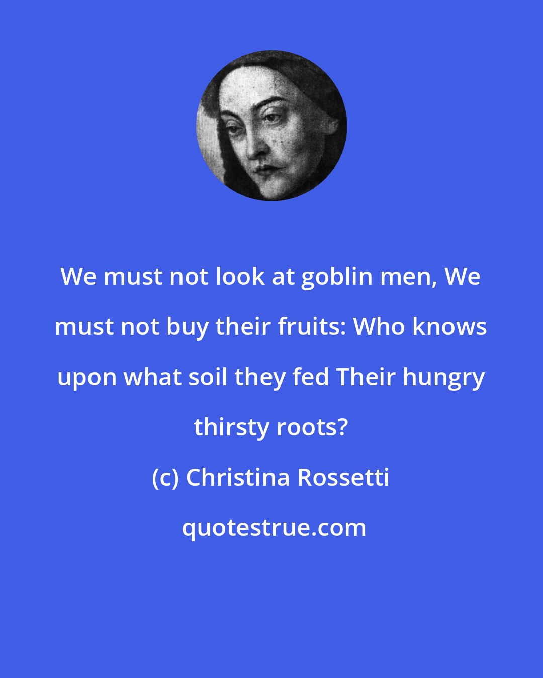 Christina Rossetti: We must not look at goblin men, We must not buy their fruits: Who knows upon what soil they fed Their hungry thirsty roots?