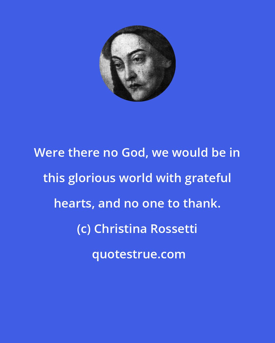 Christina Rossetti: Were there no God, we would be in this glorious world with grateful hearts, and no one to thank.