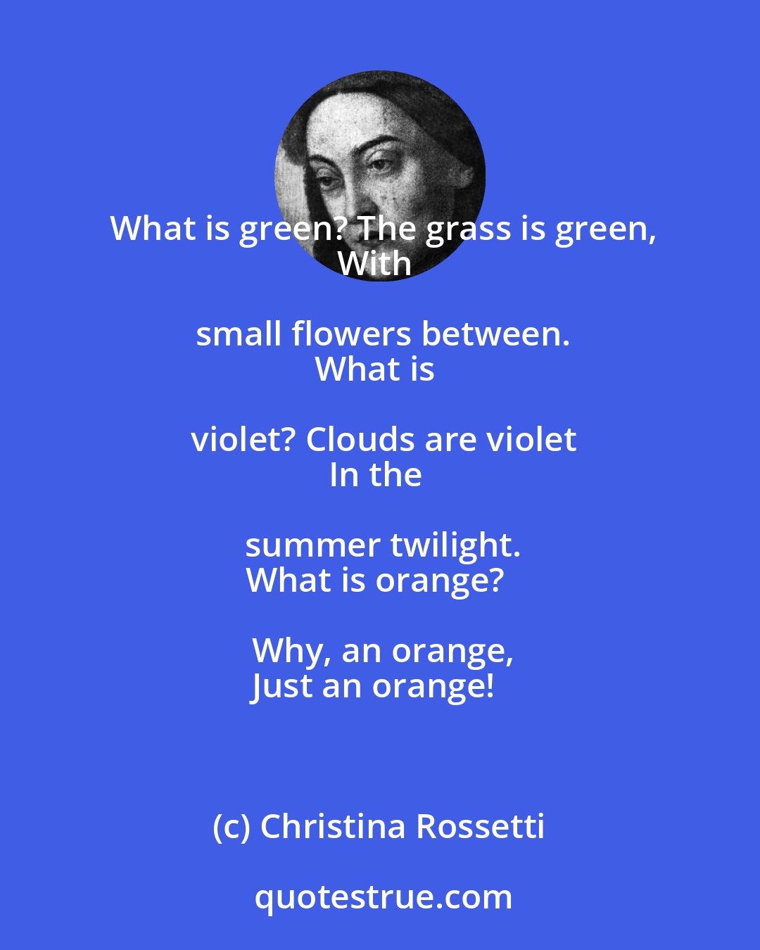 Christina Rossetti: What is green? The grass is green,
With small flowers between.
What is violet? Clouds are violet
In the summer twilight.
What is orange? Why, an orange,
Just an orange!