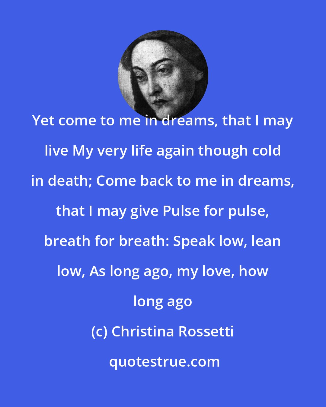 Christina Rossetti: Yet come to me in dreams, that I may live My very life again though cold in death; Come back to me in dreams, that I may give Pulse for pulse, breath for breath: Speak low, lean low, As long ago, my love, how long ago