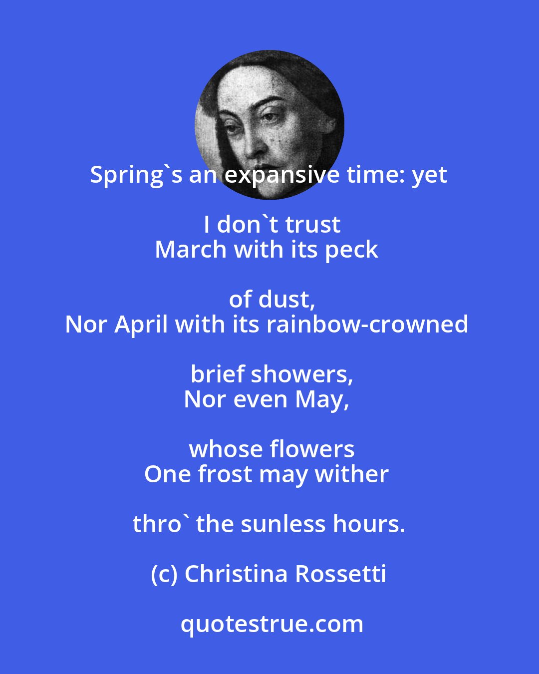 Christina Rossetti: Spring's an expansive time: yet I don't trust
March with its peck of dust,
Nor April with its rainbow-crowned brief showers,
Nor even May, whose flowers
One frost may wither thro' the sunless hours.