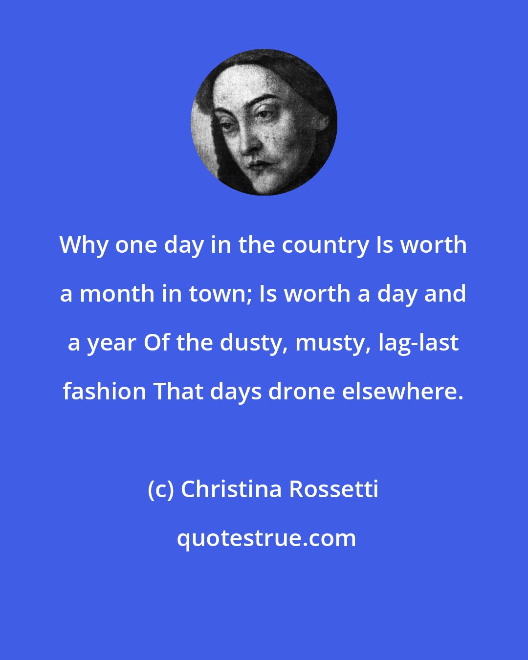 Christina Rossetti: Why one day in the country Is worth a month in town; Is worth a day and a year Of the dusty, musty, lag-last fashion That days drone elsewhere.