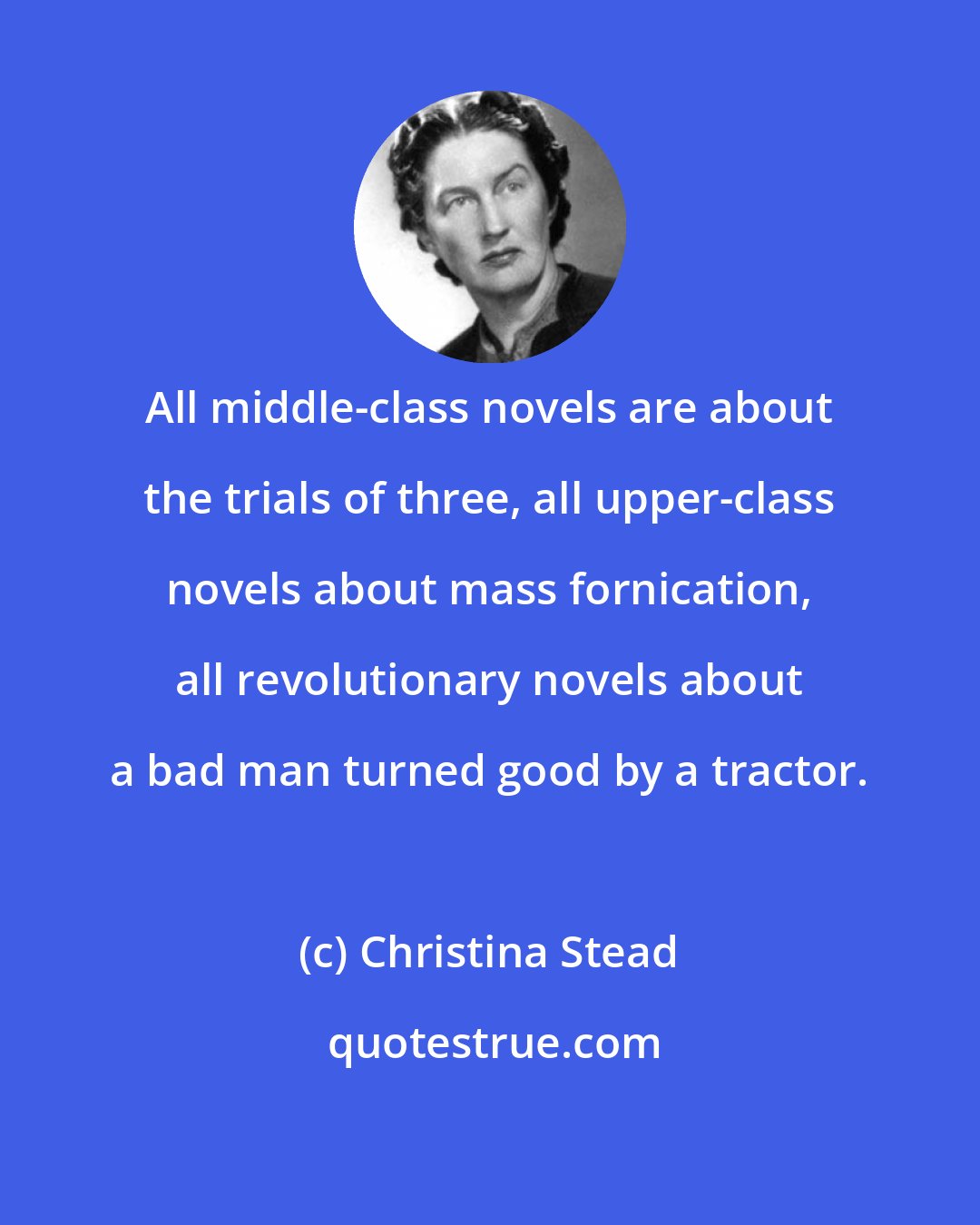 Christina Stead: All middle-class novels are about the trials of three, all upper-class novels about mass fornication, all revolutionary novels about a bad man turned good by a tractor.