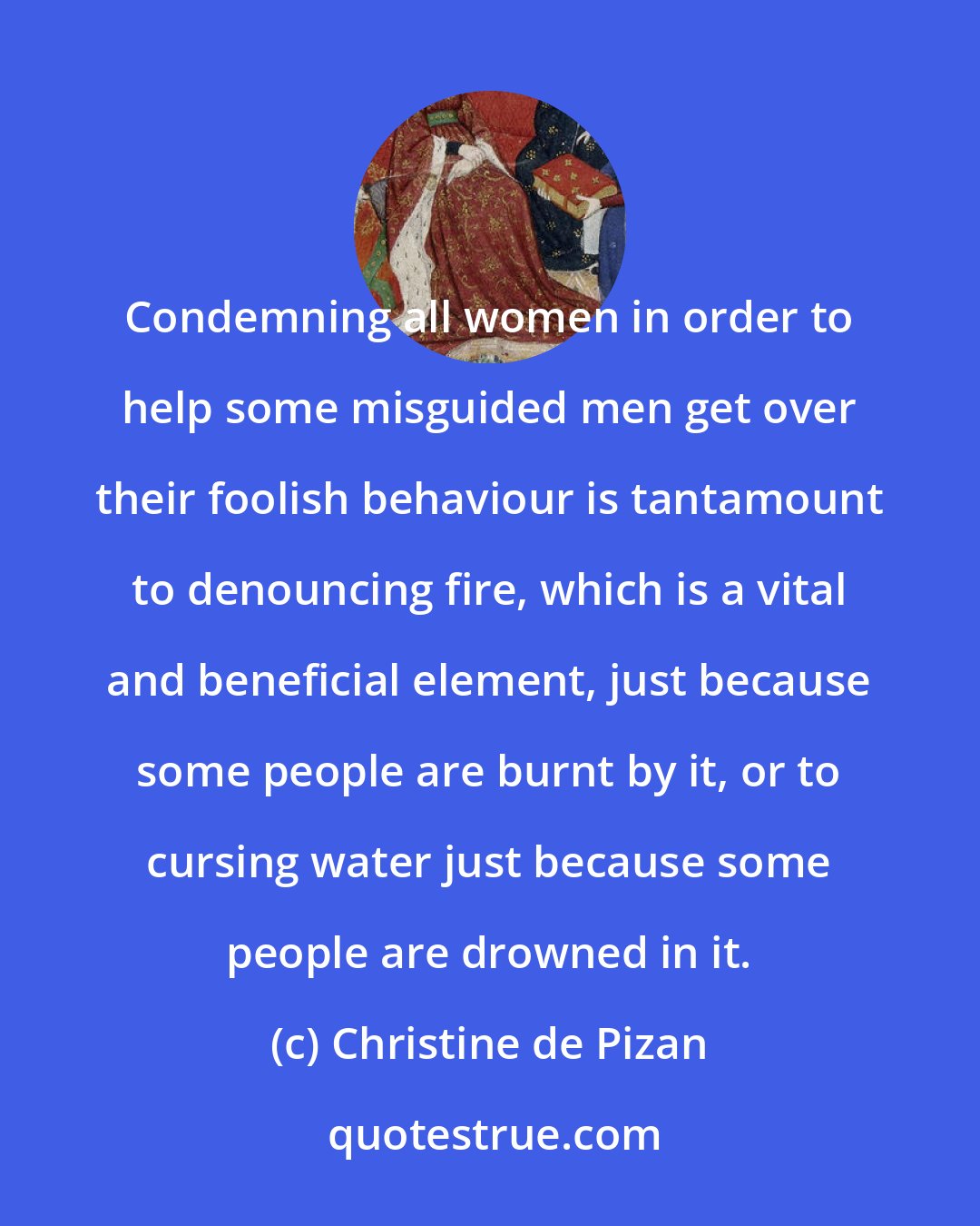 Christine de Pizan: Condemning all women in order to help some misguided men get over their foolish behaviour is tantamount to denouncing fire, which is a vital and beneficial element, just because some people are burnt by it, or to cursing water just because some people are drowned in it.