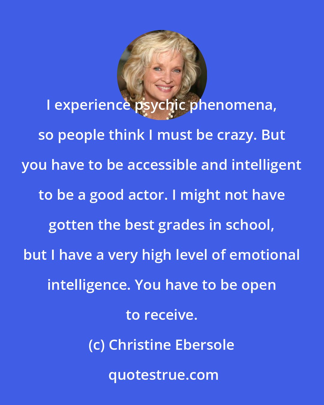 Christine Ebersole: I experience psychic phenomena, so people think I must be crazy. But you have to be accessible and intelligent to be a good actor. I might not have gotten the best grades in school, but I have a very high level of emotional intelligence. You have to be open to receive.