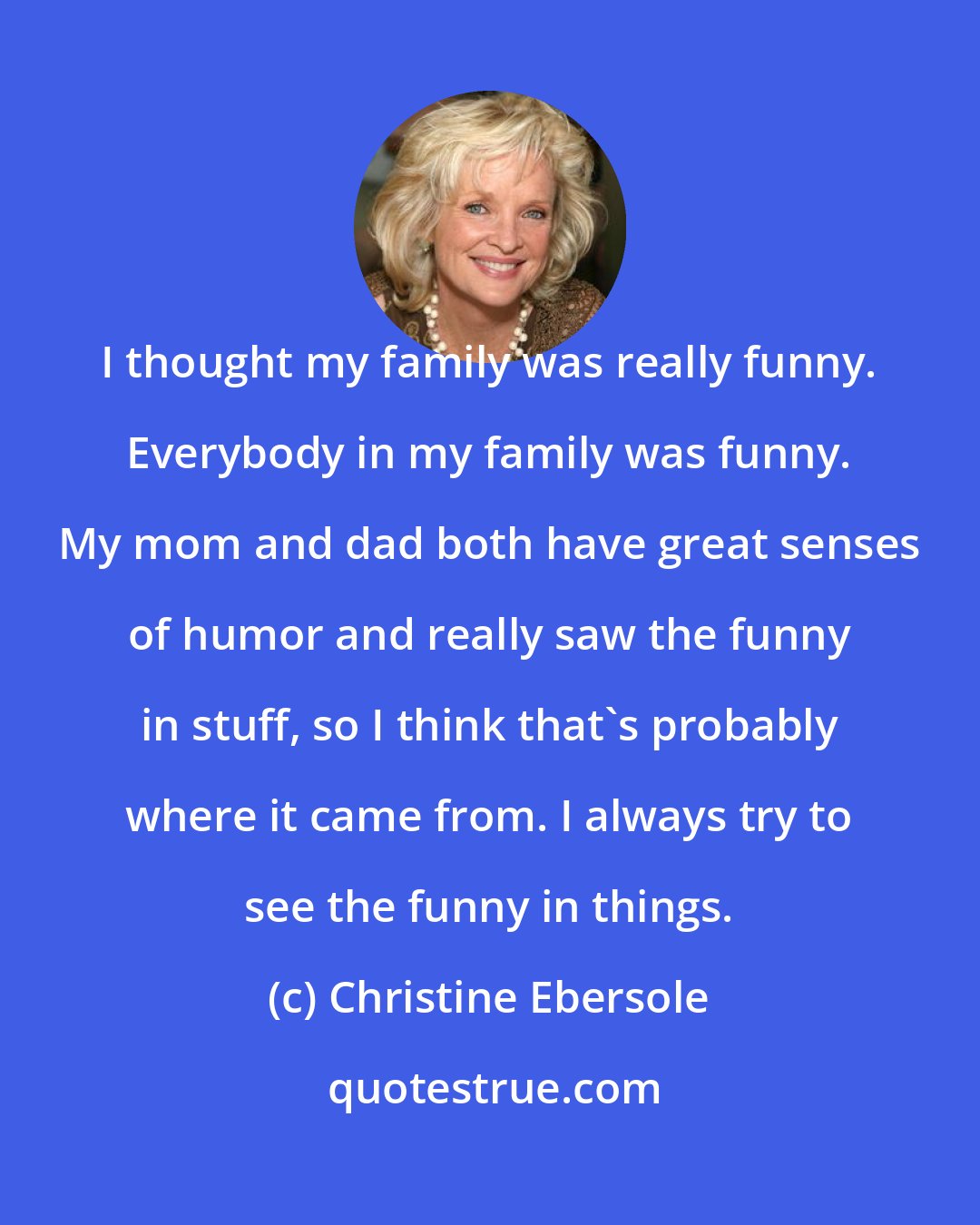 Christine Ebersole: I thought my family was really funny. Everybody in my family was funny. My mom and dad both have great senses of humor and really saw the funny in stuff, so I think that's probably where it came from. I always try to see the funny in things.