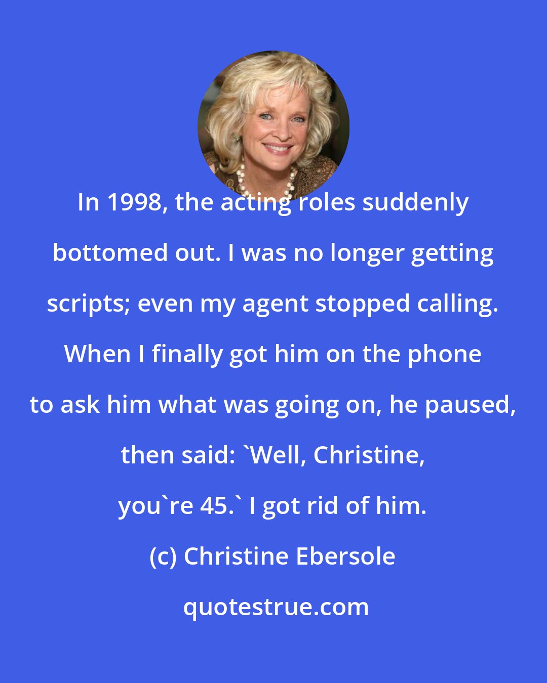 Christine Ebersole: In 1998, the acting roles suddenly bottomed out. I was no longer getting scripts; even my agent stopped calling. When I finally got him on the phone to ask him what was going on, he paused, then said: 'Well, Christine, you're 45.' I got rid of him.