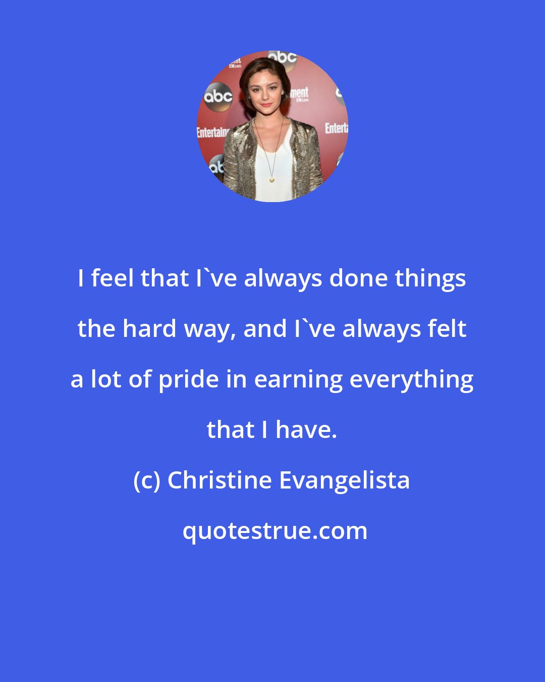 Christine Evangelista: I feel that I've always done things the hard way, and I've always felt a lot of pride in earning everything that I have.