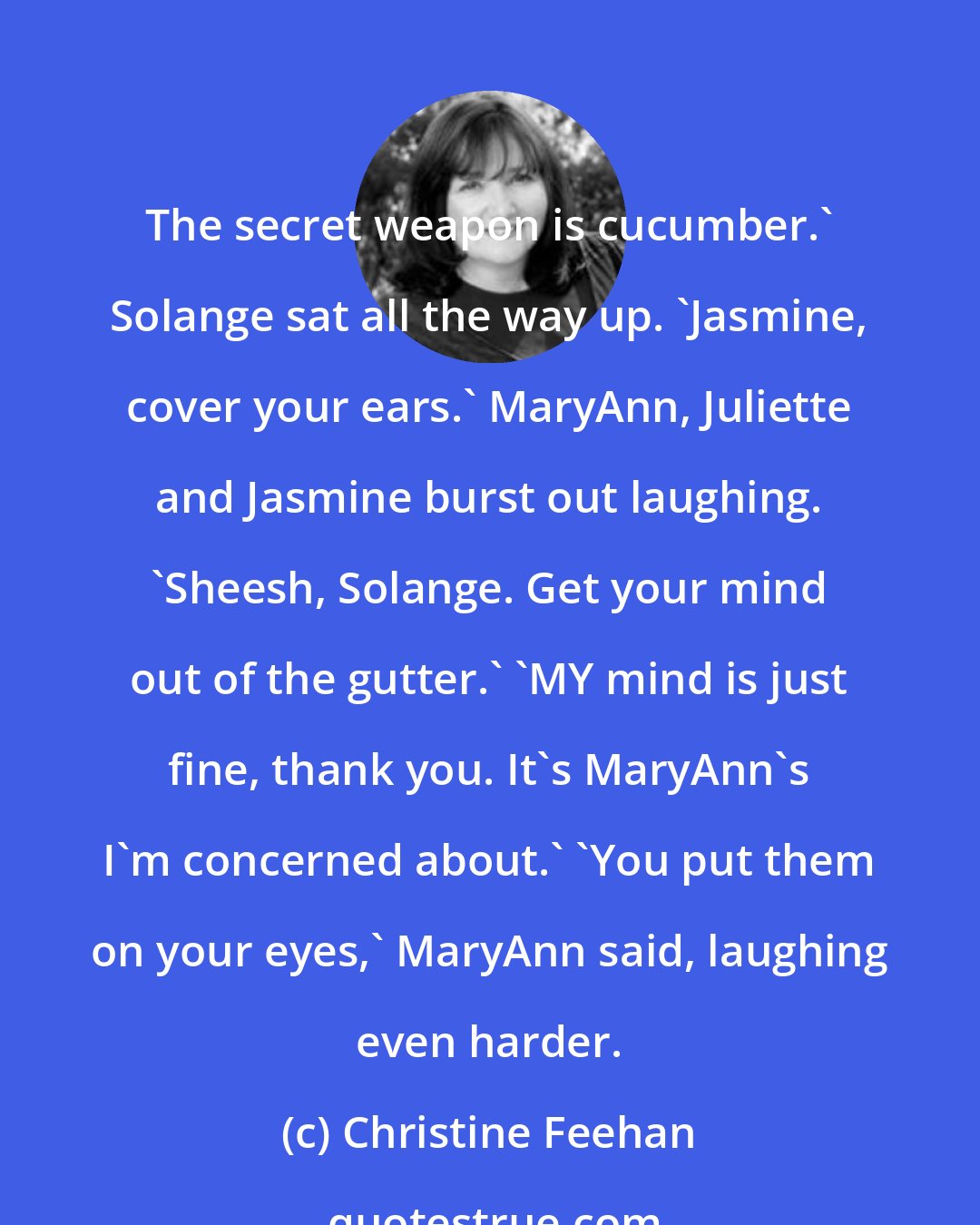 Christine Feehan: The secret weapon is cucumber.' Solange sat all the way up. 'Jasmine, cover your ears.' MaryAnn, Juliette and Jasmine burst out laughing. 'Sheesh, Solange. Get your mind out of the gutter.' 'MY mind is just fine, thank you. It's MaryAnn's I'm concerned about.' 'You put them on your eyes,' MaryAnn said, laughing even harder.