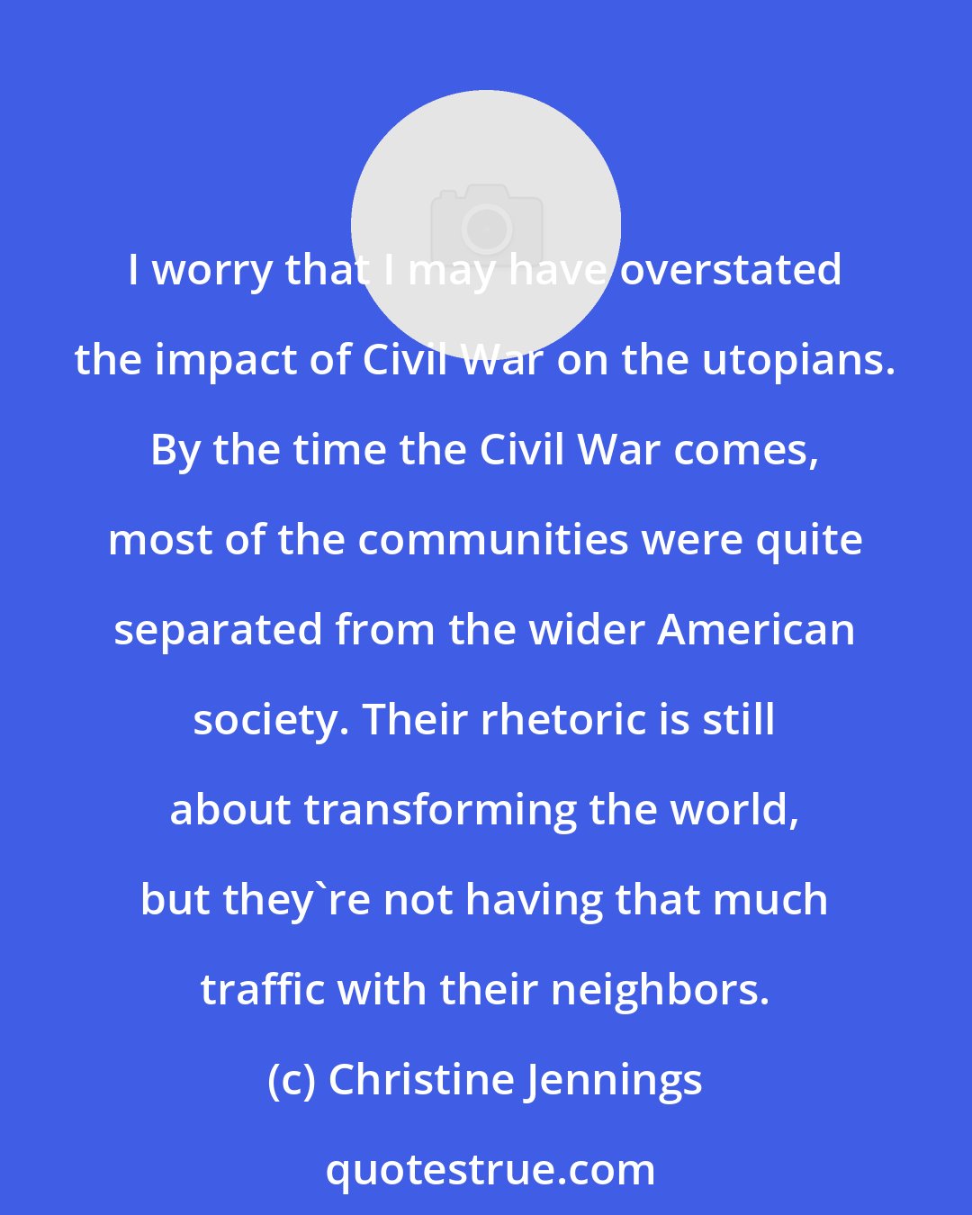 Christine Jennings: I worry that I may have overstated the impact of Civil War on the utopians. By the time the Civil War comes, most of the communities were quite separated from the wider American society. Their rhetoric is still about transforming the world, but they're not having that much traffic with their neighbors.