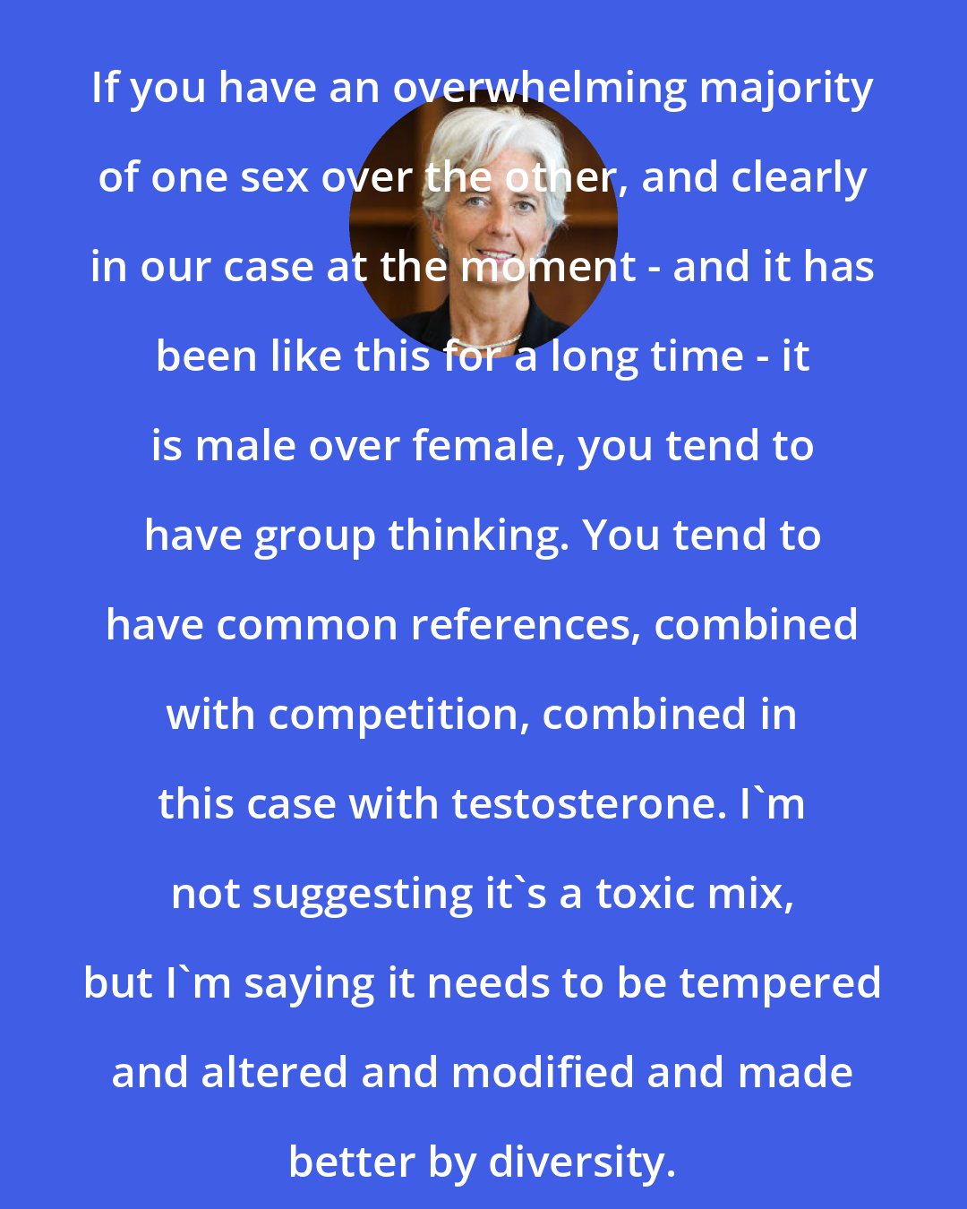 Christine Lagarde: If you have an overwhelming majority of one sex over the other, and clearly in our case at the moment - and it has been like this for a long time - it is male over female, you tend to have group thinking. You tend to have common references, combined with competition, combined in this case with testosterone. I'm not suggesting it's a toxic mix, but I'm saying it needs to be tempered and altered and modified and made better by diversity.