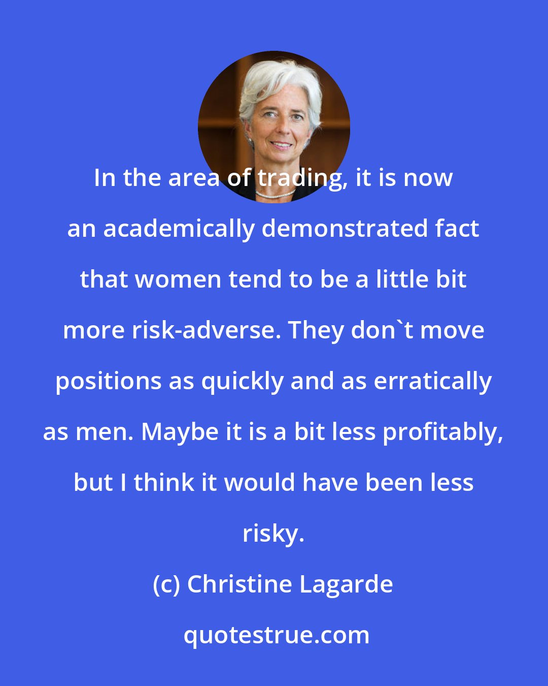 Christine Lagarde: In the area of trading, it is now an academically demonstrated fact that women tend to be a little bit more risk-adverse. They don't move positions as quickly and as erratically as men. Maybe it is a bit less profitably, but I think it would have been less risky.