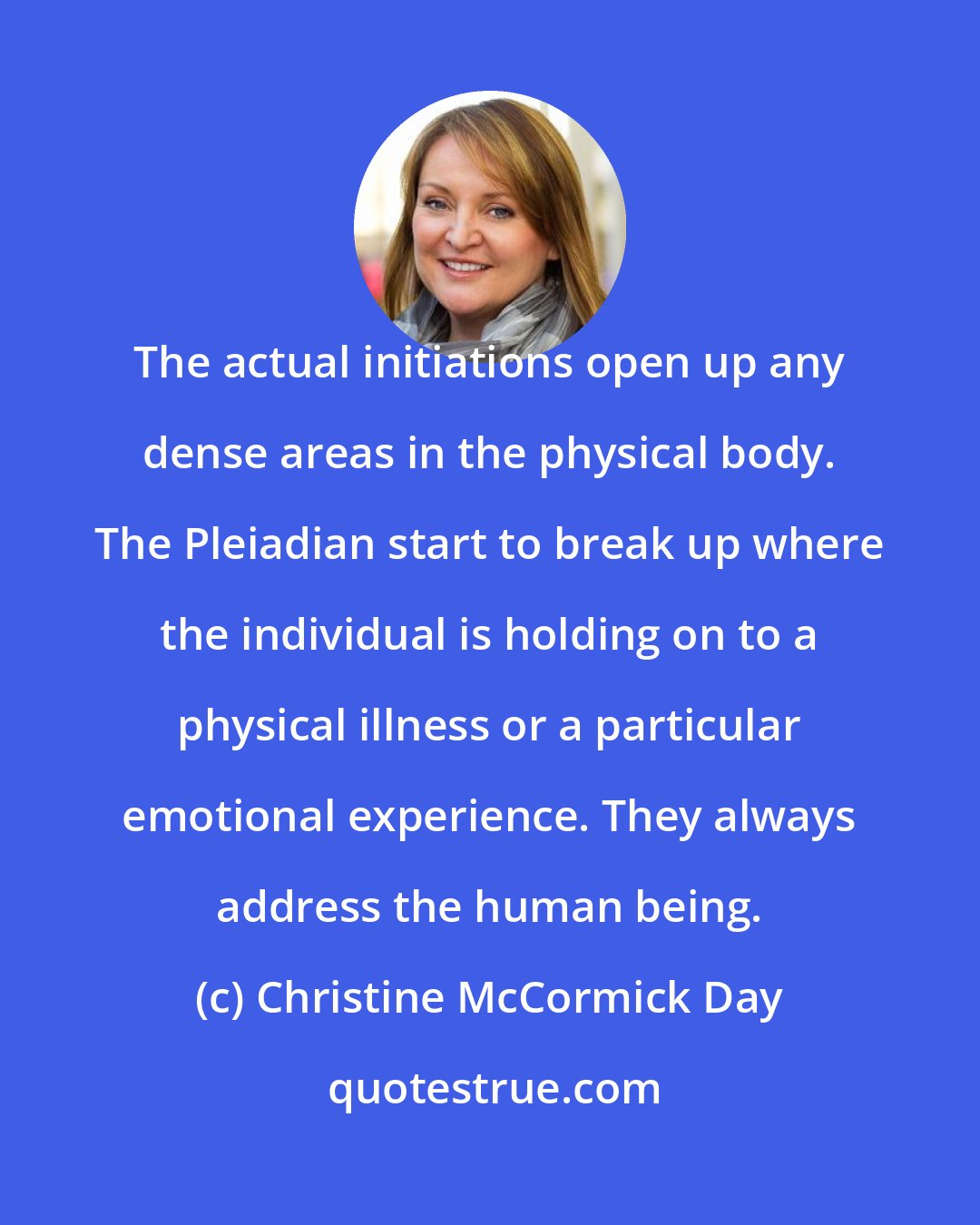 Christine McCormick Day: The actual initiations open up any dense areas in the physical body. The Pleiadian start to break up where the individual is holding on to a physical illness or a particular emotional experience. They always address the human being.