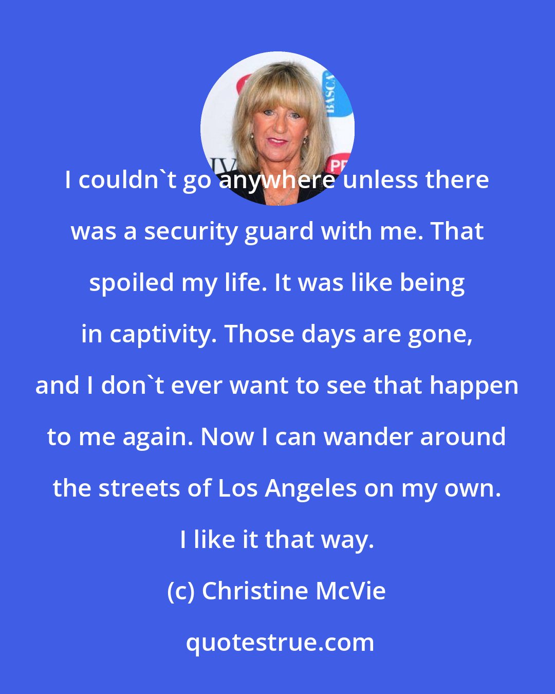 Christine McVie: I couldn't go anywhere unless there was a security guard with me. That spoiled my life. It was like being in captivity. Those days are gone, and I don't ever want to see that happen to me again. Now I can wander around the streets of Los Angeles on my own. I like it that way.