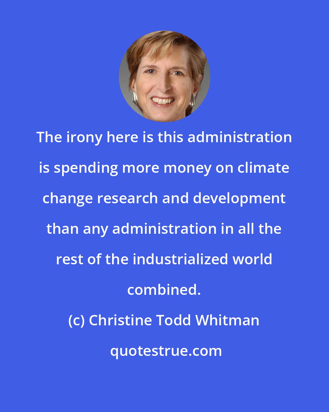 Christine Todd Whitman: The irony here is this administration is spending more money on climate change research and development than any administration in all the rest of the industrialized world combined.