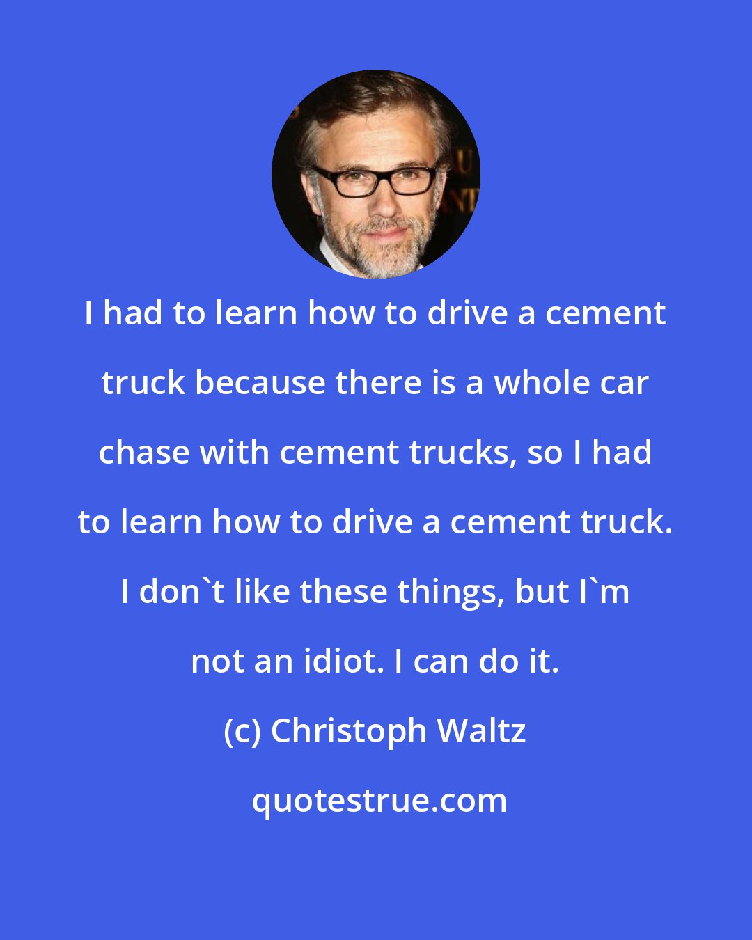 Christoph Waltz: I had to learn how to drive a cement truck because there is a whole car chase with cement trucks, so I had to learn how to drive a cement truck. I don't like these things, but I'm not an idiot. I can do it.