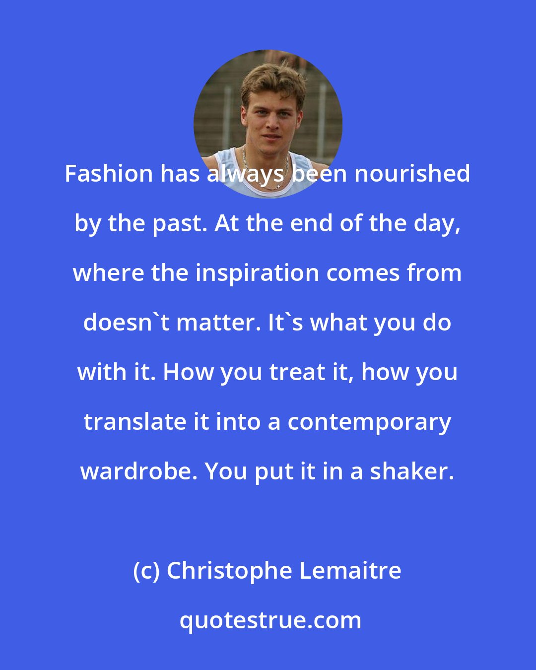 Christophe Lemaitre: Fashion has always been nourished by the past. At the end of the day, where the inspiration comes from doesn't matter. It's what you do with it. How you treat it, how you translate it into a contemporary wardrobe. You put it in a shaker.