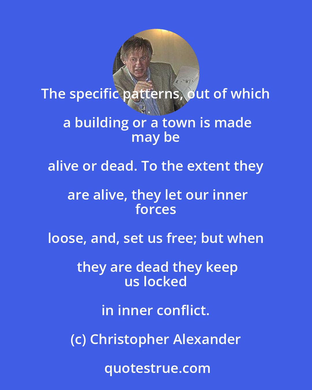 Christopher Alexander: The specific patterns, out of which a building or a town is made
 may be alive or dead. To the extent they are alive, they let our inner
 forces loose, and, set us free; but when they are dead they keep
 us locked in inner conflict.