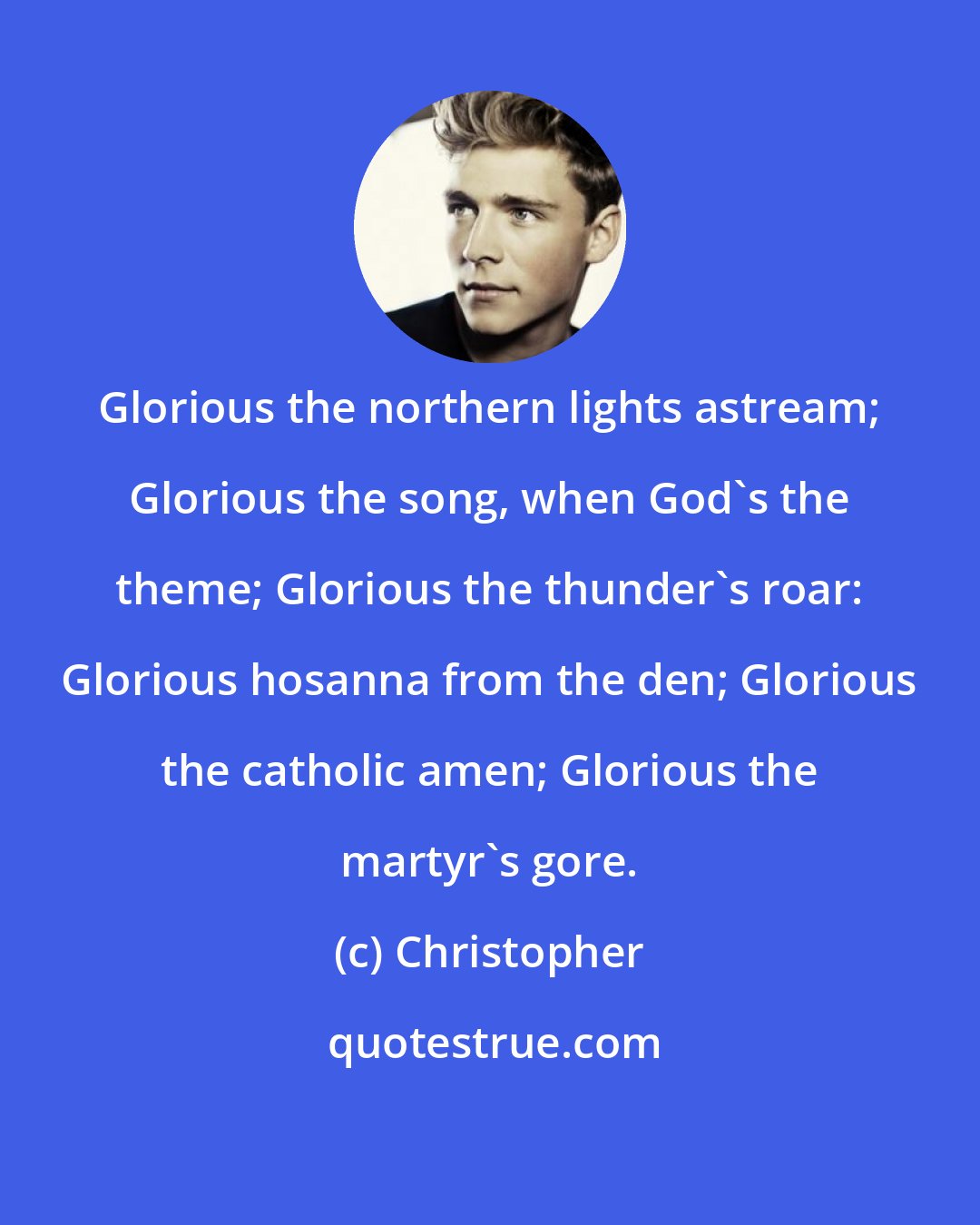 Christopher: Glorious the northern lights astream; Glorious the song, when God's the theme; Glorious the thunder's roar: Glorious hosanna from the den; Glorious the catholic amen; Glorious the martyr's gore.