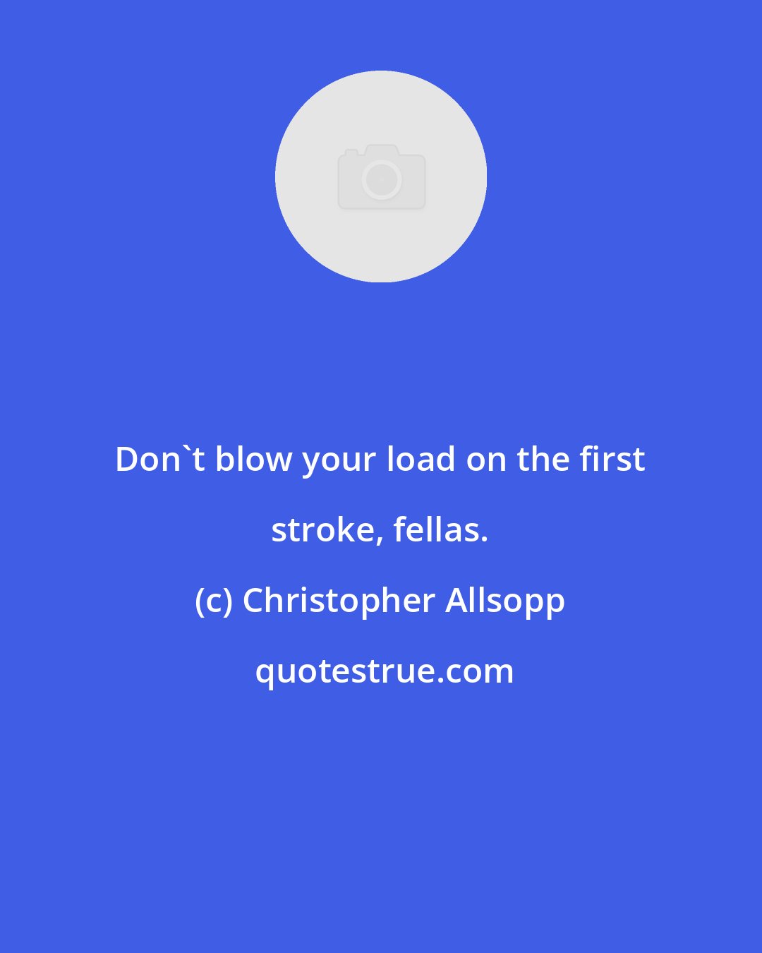 Christopher Allsopp: Don't blow your load on the first stroke, fellas.