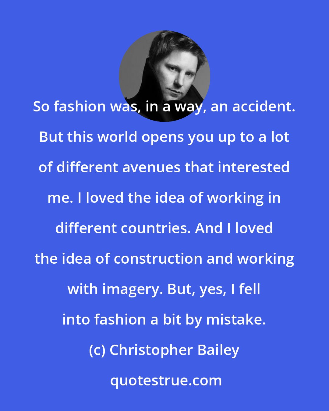 Christopher Bailey: So fashion was, in a way, an accident. But this world opens you up to a lot of different avenues that interested me. I loved the idea of working in different countries. And I loved the idea of construction and working with imagery. But, yes, I fell into fashion a bit by mistake.