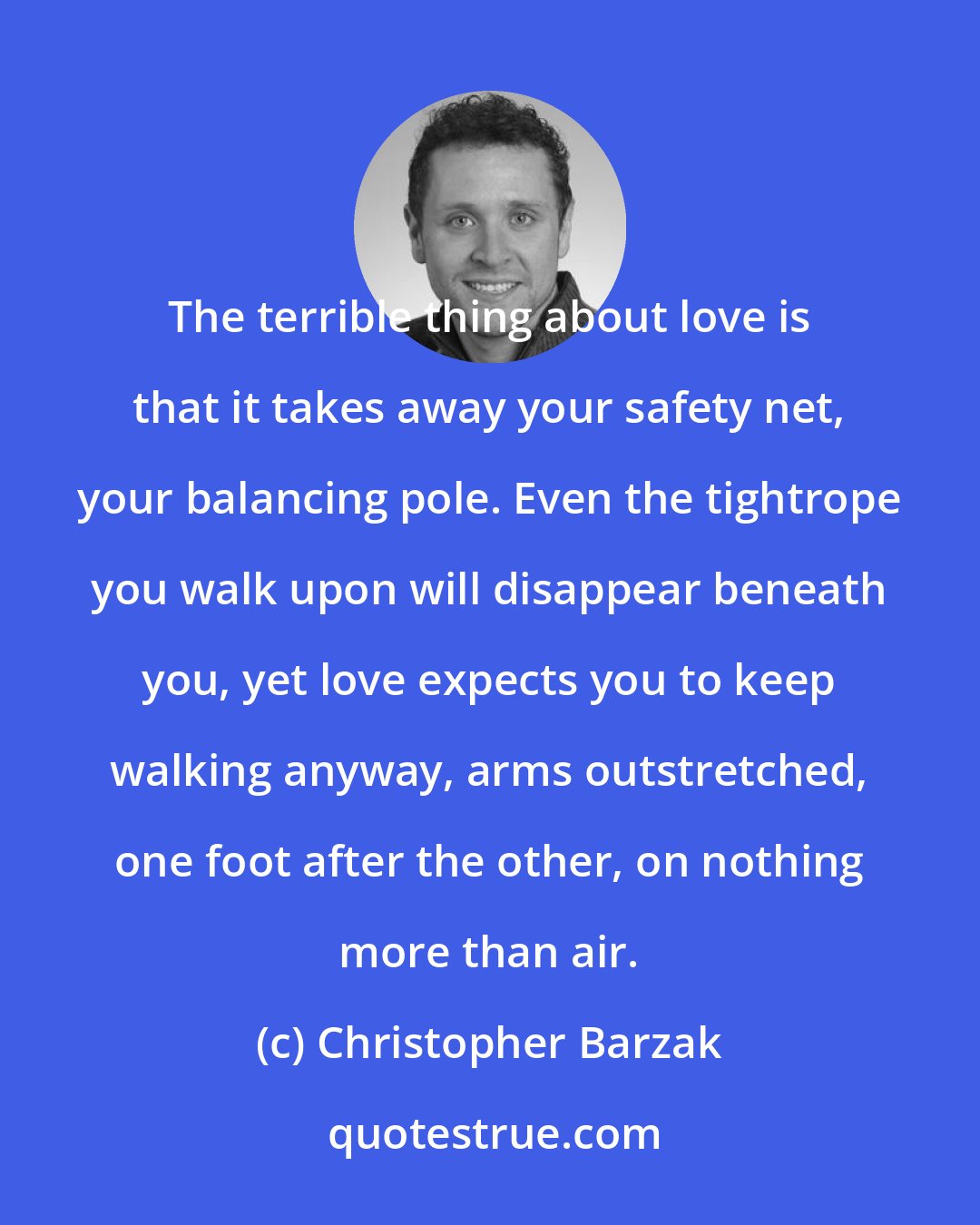 Christopher Barzak: The terrible thing about love is that it takes away your safety net, your balancing pole. Even the tightrope you walk upon will disappear beneath you, yet love expects you to keep walking anyway, arms outstretched, one foot after the other, on nothing more than air.