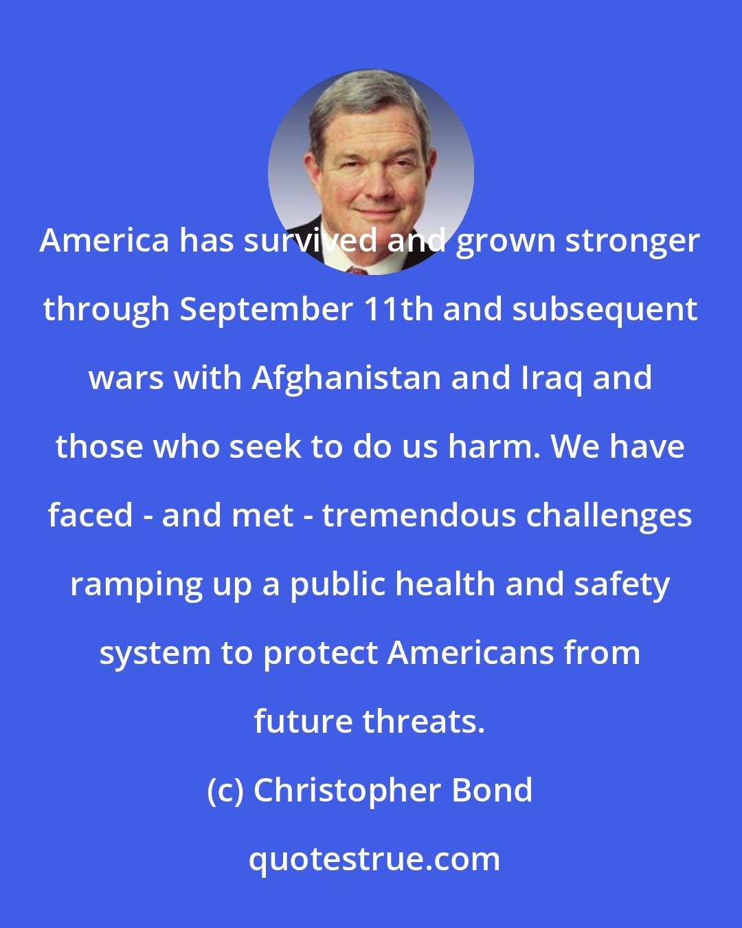 Christopher Bond: America has survived and grown stronger through September 11th and subsequent wars with Afghanistan and Iraq and those who seek to do us harm. We have faced - and met - tremendous challenges ramping up a public health and safety system to protect Americans from future threats.