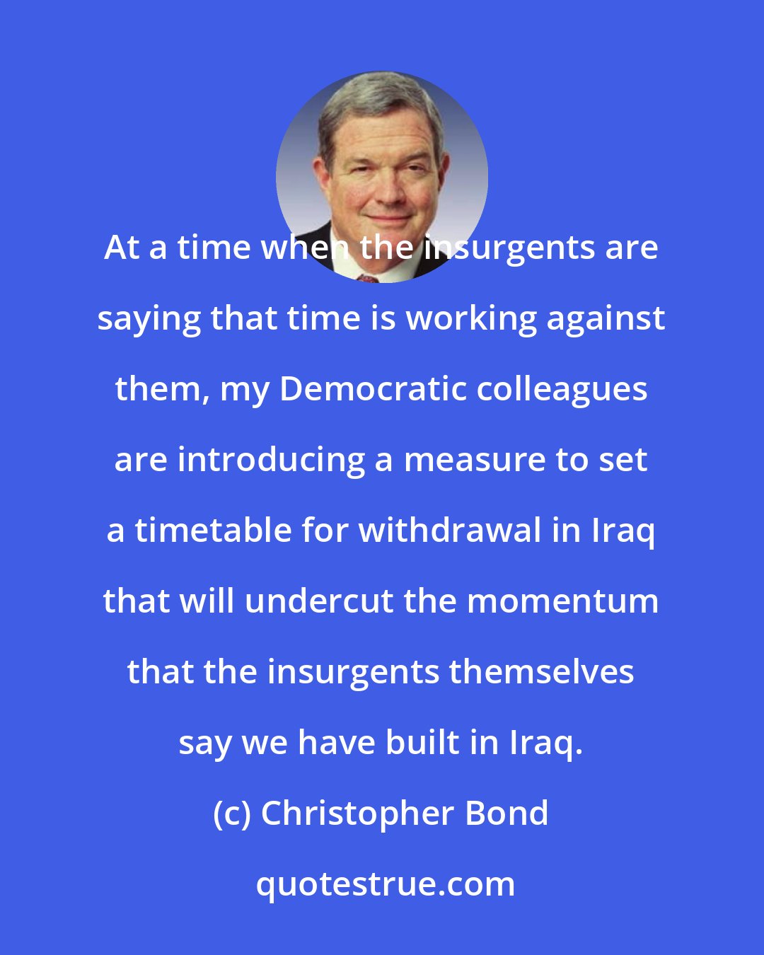 Christopher Bond: At a time when the insurgents are saying that time is working against them, my Democratic colleagues are introducing a measure to set a timetable for withdrawal in Iraq that will undercut the momentum that the insurgents themselves say we have built in Iraq.