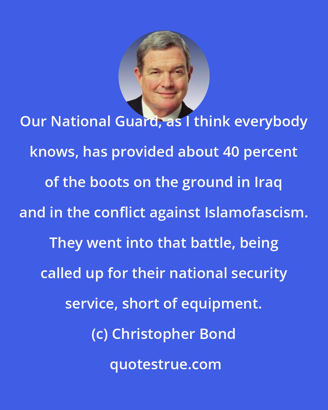 Christopher Bond: Our National Guard, as I think everybody knows, has provided about 40 percent of the boots on the ground in Iraq and in the conflict against Islamofascism. They went into that battle, being called up for their national security service, short of equipment.
