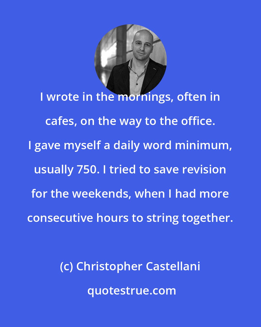 Christopher Castellani: I wrote in the mornings, often in cafes, on the way to the office. I gave myself a daily word minimum, usually 750. I tried to save revision for the weekends, when I had more consecutive hours to string together.
