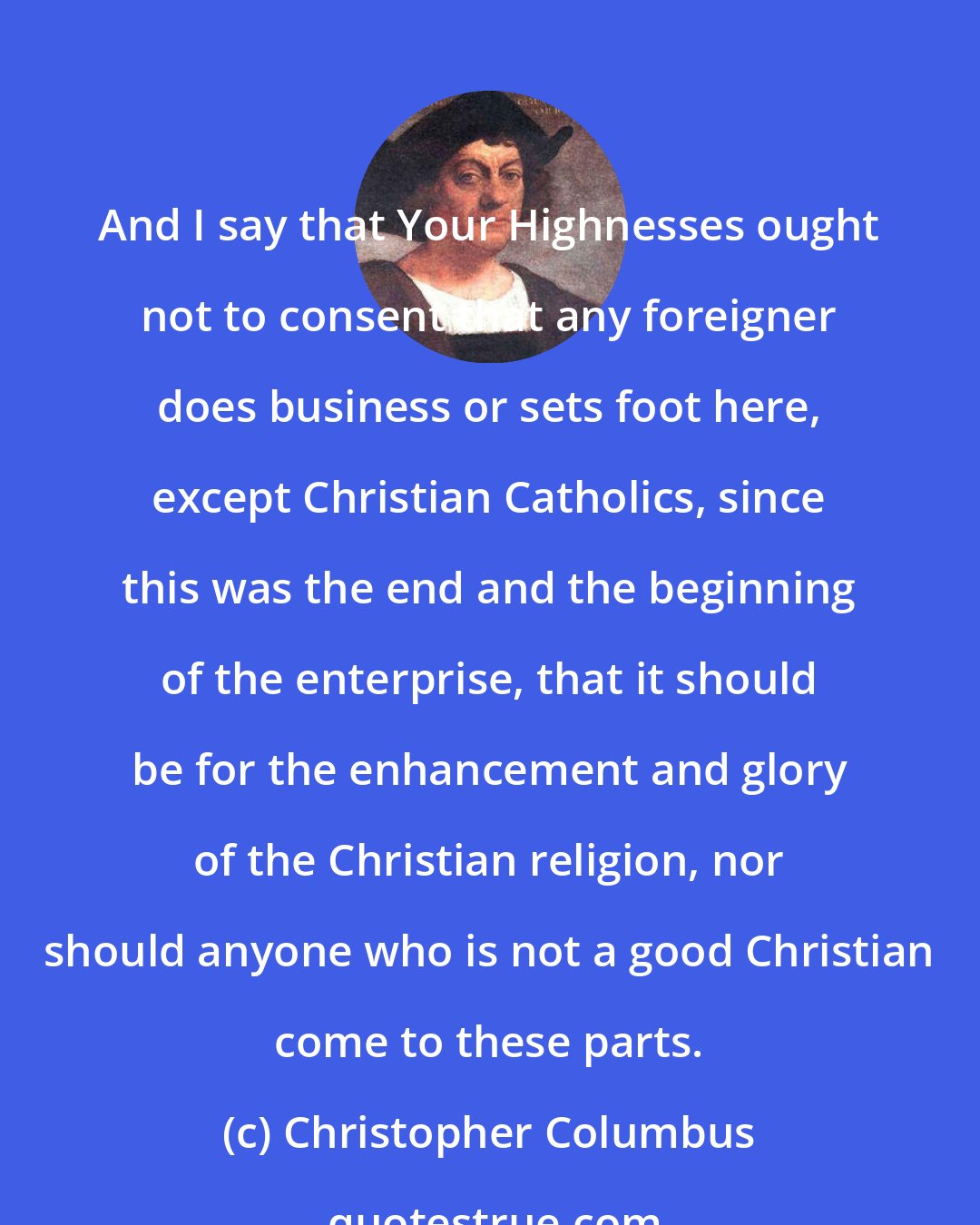 Christopher Columbus: And I say that Your Highnesses ought not to consent that any foreigner does business or sets foot here, except Christian Catholics, since this was the end and the beginning of the enterprise, that it should be for the enhancement and glory of the Christian religion, nor should anyone who is not a good Christian come to these parts.