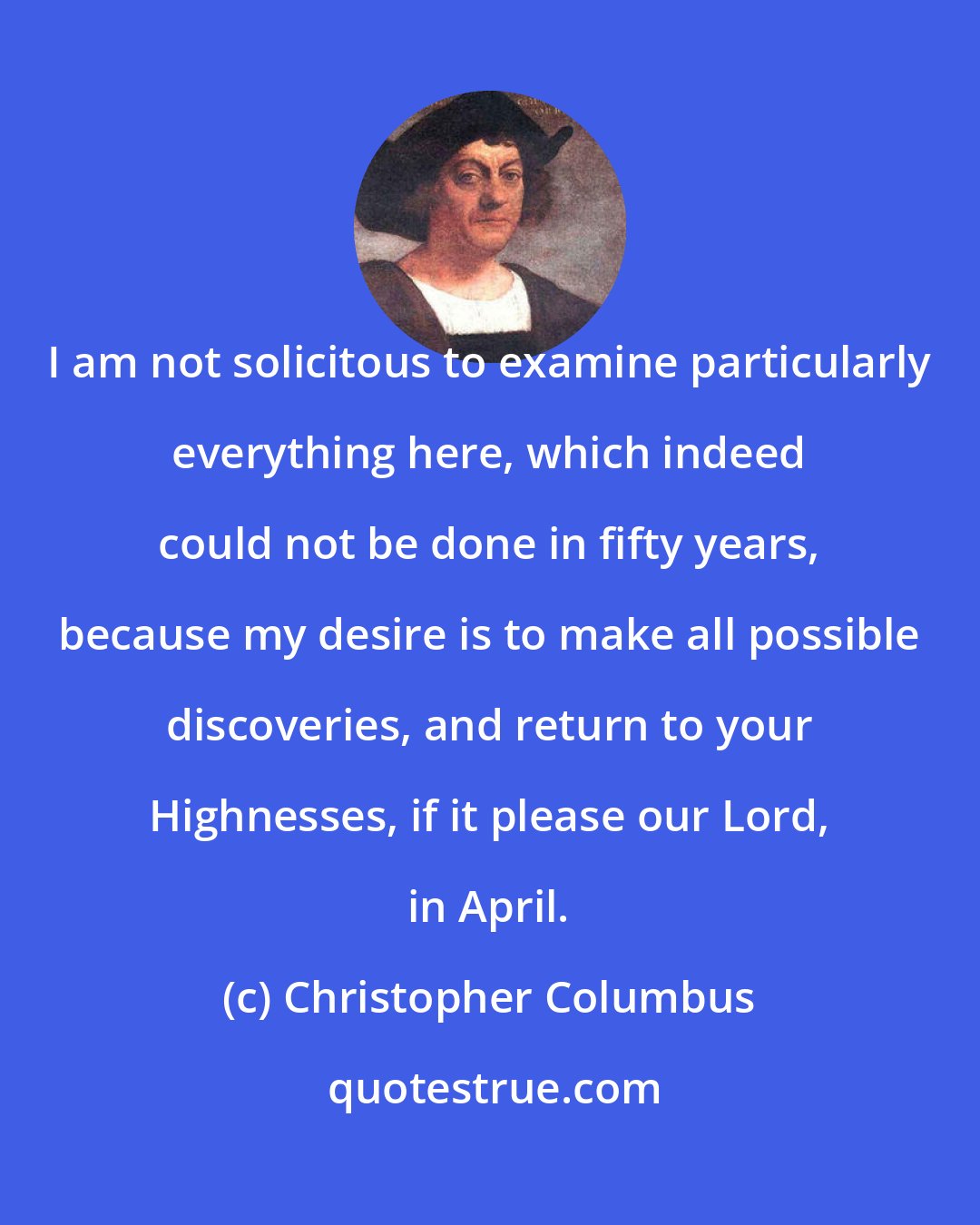 Christopher Columbus: I am not solicitous to examine particularly everything here, which indeed could not be done in fifty years, because my desire is to make all possible discoveries, and return to your Highnesses, if it please our Lord, in April.