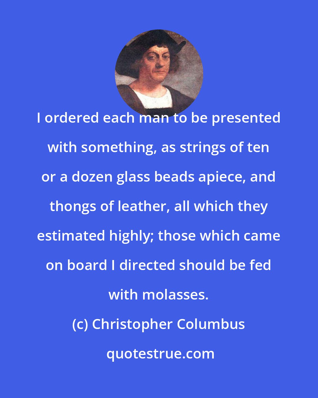 Christopher Columbus: I ordered each man to be presented with something, as strings of ten or a dozen glass beads apiece, and thongs of leather, all which they estimated highly; those which came on board I directed should be fed with molasses.