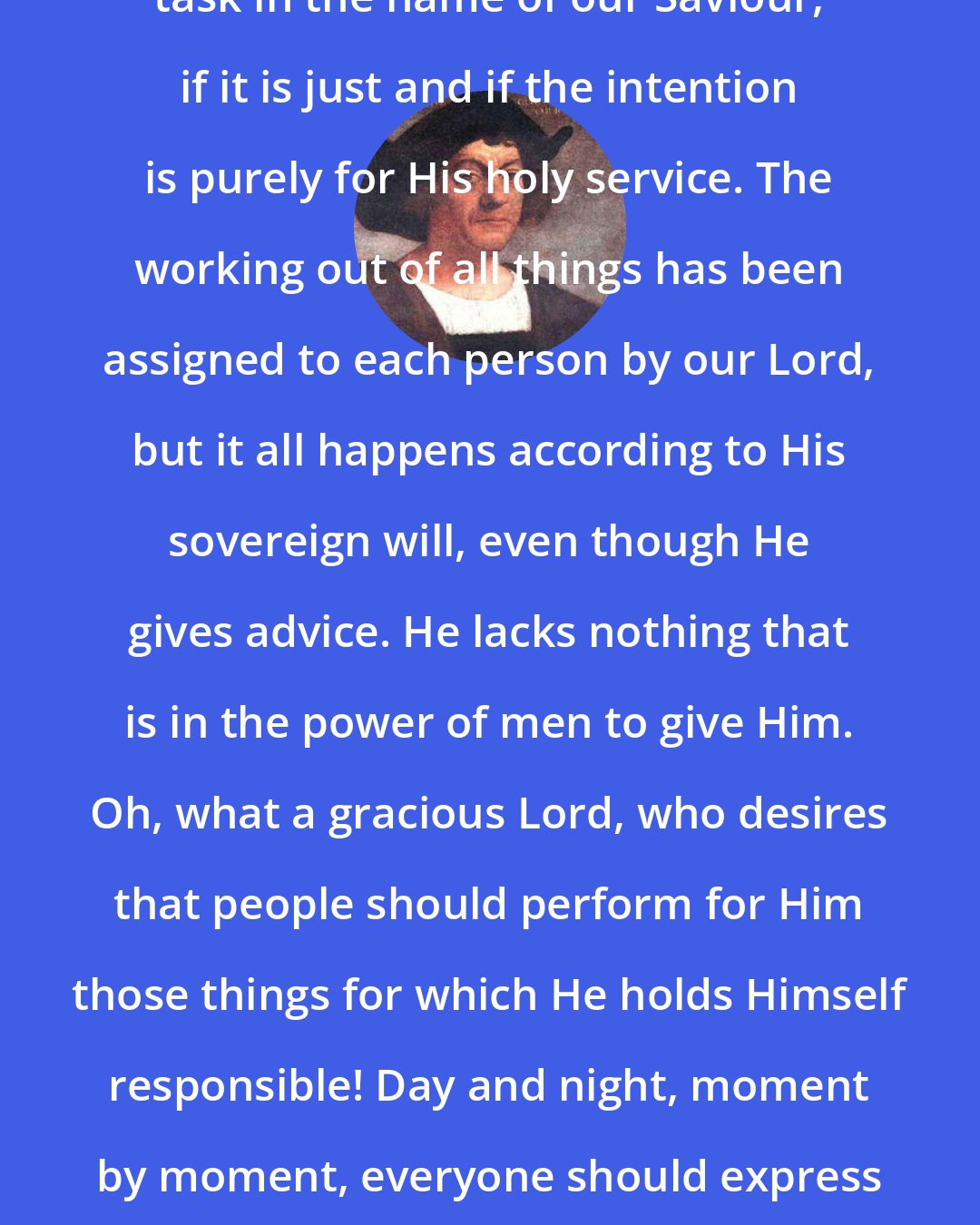 Christopher Columbus: No one should fear to undertake any task in the name of our Saviour, if it is just and if the intention is purely for His holy service. The working out of all things has been assigned to each person by our Lord, but it all happens according to His sovereign will, even though He gives advice. He lacks nothing that is in the power of men to give Him. Oh, what a gracious Lord, who desires that people should perform for Him those things for which He holds Himself responsible! Day and night, moment by moment, everyone should express their most devoted gratitude to Him.