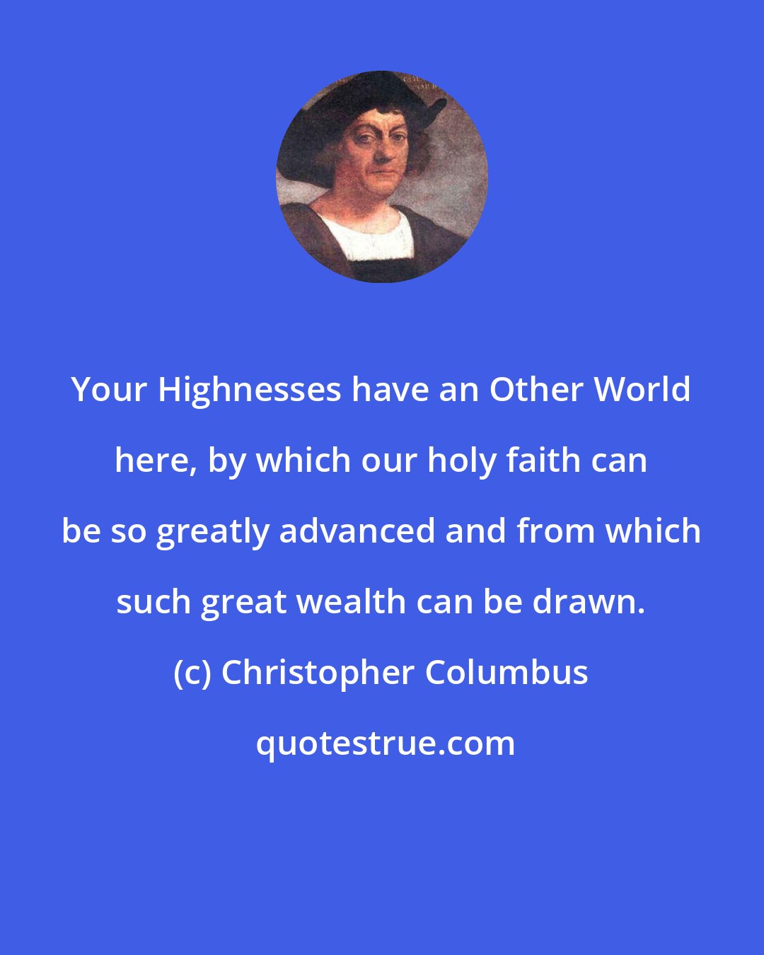 Christopher Columbus: Your Highnesses have an Other World here, by which our holy faith can be so greatly advanced and from which such great wealth can be drawn.