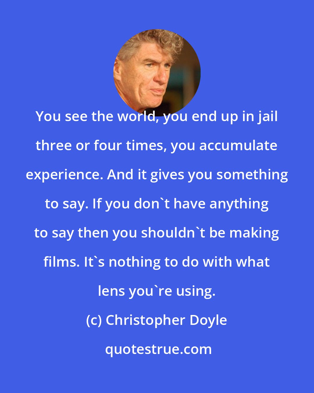 Christopher Doyle: You see the world, you end up in jail three or four times, you accumulate experience. And it gives you something to say. If you don't have anything to say then you shouldn't be making films. It's nothing to do with what lens you're using.