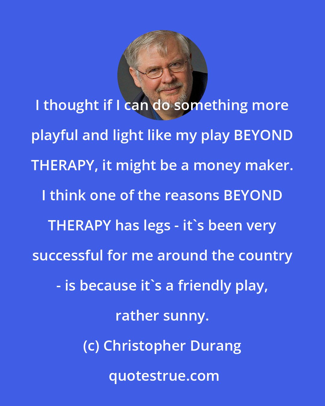 Christopher Durang: I thought if I can do something more playful and light like my play BEYOND THERAPY, it might be a money maker. I think one of the reasons BEYOND THERAPY has legs - it's been very successful for me around the country - is because it's a friendly play, rather sunny.