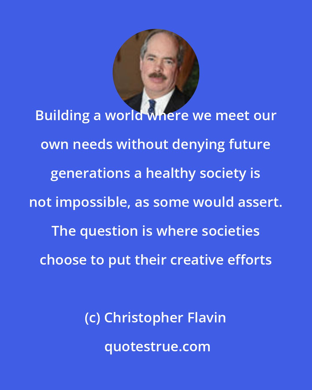Christopher Flavin: Building a world where we meet our own needs without denying future generations a healthy society is not impossible, as some would assert. The question is where societies choose to put their creative efforts