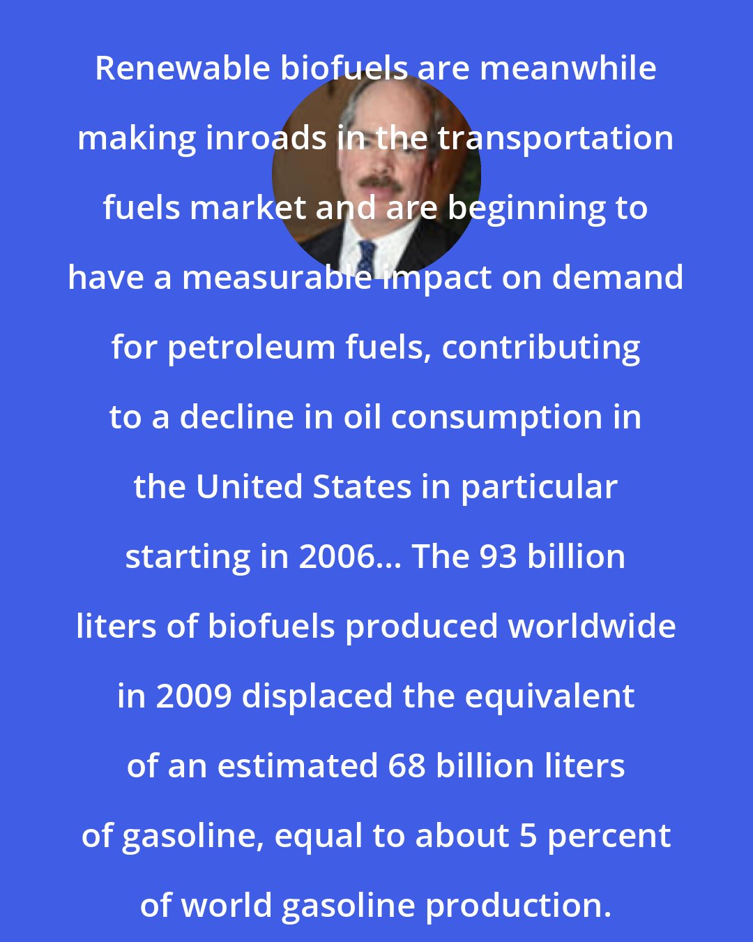 Christopher Flavin: Renewable biofuels are meanwhile making inroads in the transportation fuels market and are beginning to have a measurable impact on demand for petroleum fuels, contributing to a decline in oil consumption in the United States in particular starting in 2006... The 93 billion liters of biofuels produced worldwide in 2009 displaced the equivalent of an estimated 68 billion liters of gasoline, equal to about 5 percent of world gasoline production.