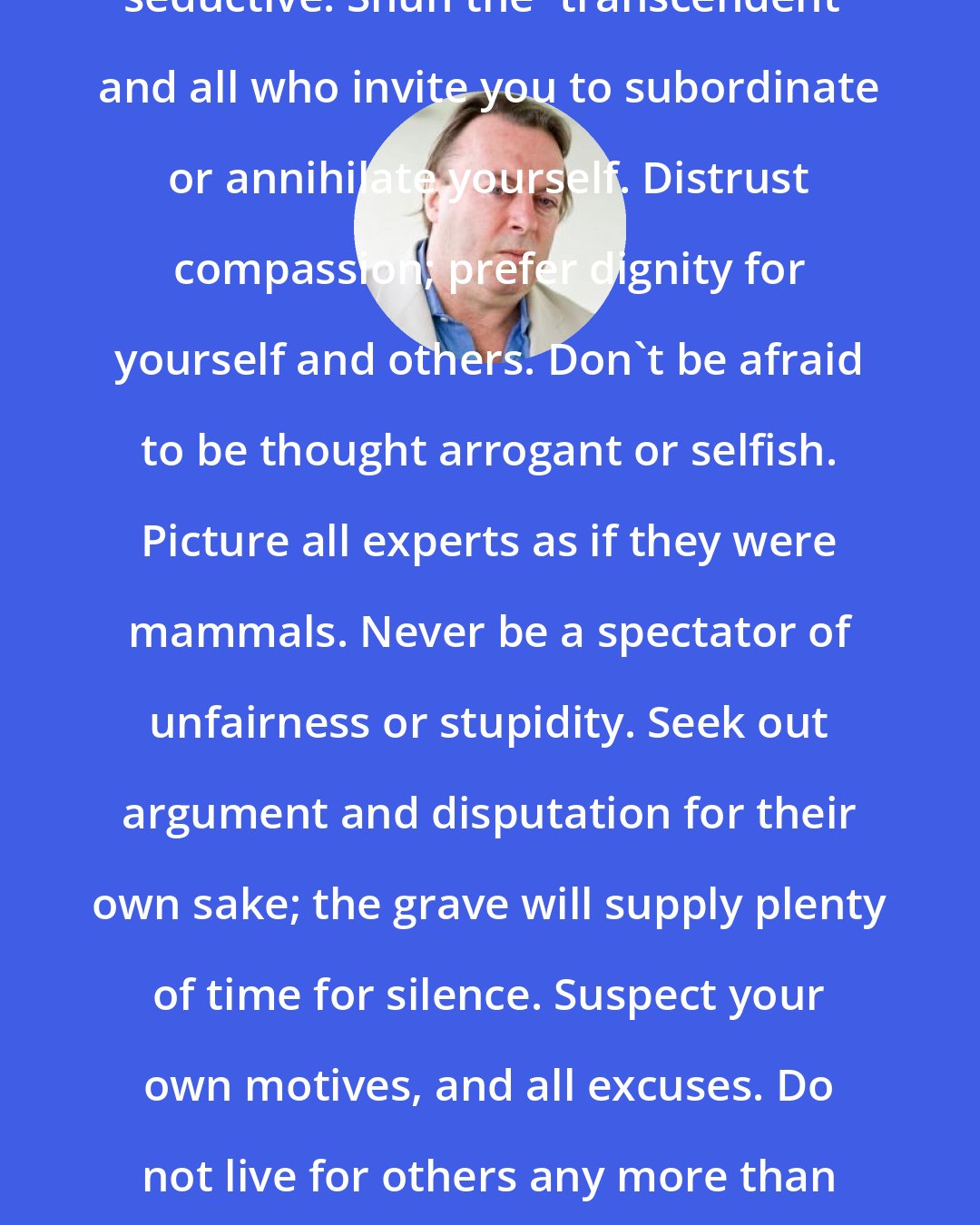 Christopher Hitchens: Beware the irrational, however seductive. Shun the 'transcendent' and all who invite you to subordinate or annihilate yourself. Distrust compassion; prefer dignity for yourself and others. Don't be afraid to be thought arrogant or selfish. Picture all experts as if they were mammals. Never be a spectator of unfairness or stupidity. Seek out argument and disputation for their own sake; the grave will supply plenty of time for silence. Suspect your own motives, and all excuses. Do not live for others any more than you would expect others to live for you.