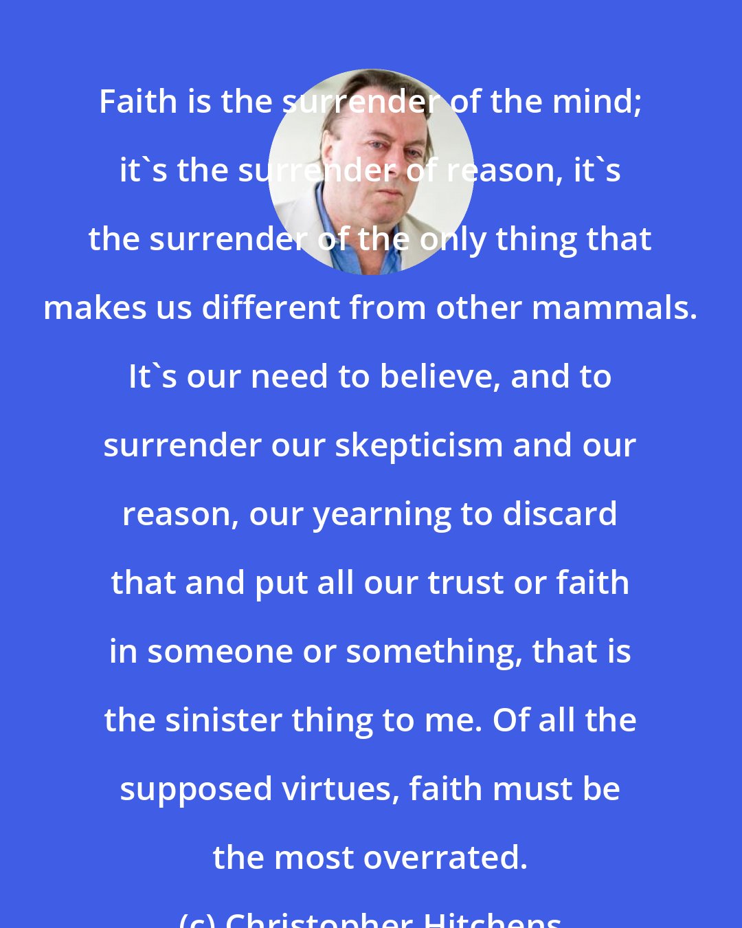 Christopher Hitchens: Faith is the surrender of the mind; it's the surrender of reason, it's the surrender of the only thing that makes us different from other mammals. It's our need to believe, and to surrender our skepticism and our reason, our yearning to discard that and put all our trust or faith in someone or something, that is the sinister thing to me. Of all the supposed virtues, faith must be the most overrated.