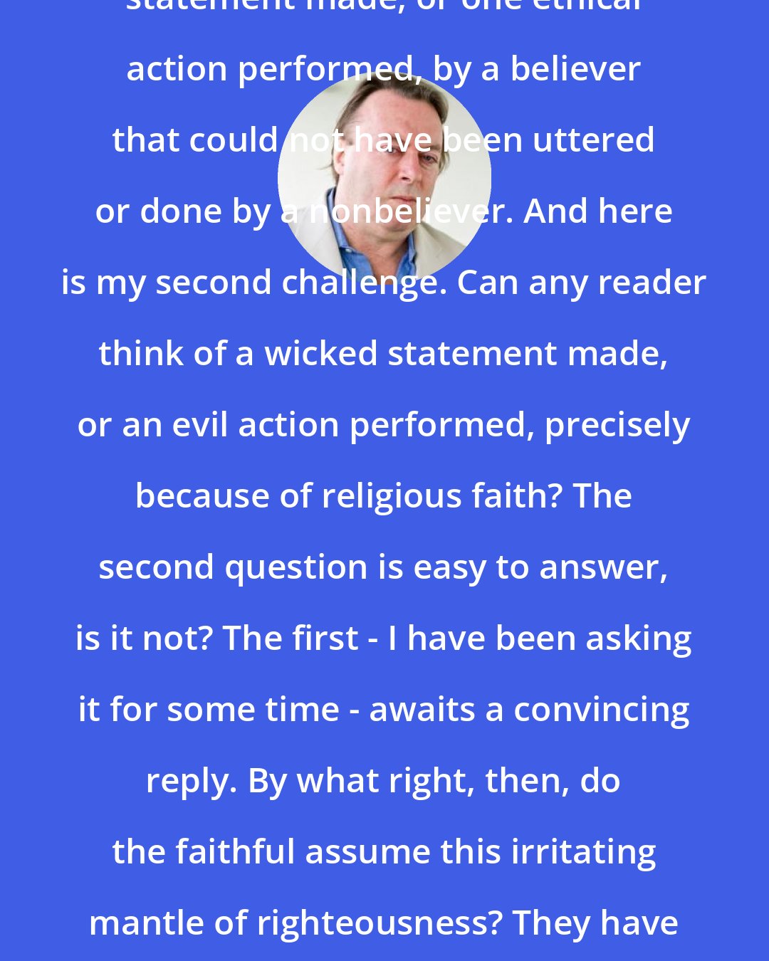 Christopher Hitchens: Here is my challenge. Name one ethical statement made, or one ethical action performed, by a believer that could not have been uttered or done by a nonbeliever. And here is my second challenge. Can any reader think of a wicked statement made, or an evil action performed, precisely because of religious faith? The second question is easy to answer, is it not? The first - I have been asking it for some time - awaits a convincing reply. By what right, then, do the faithful assume this irritating mantle of righteousness? They have as much to apologize for as to explain.
