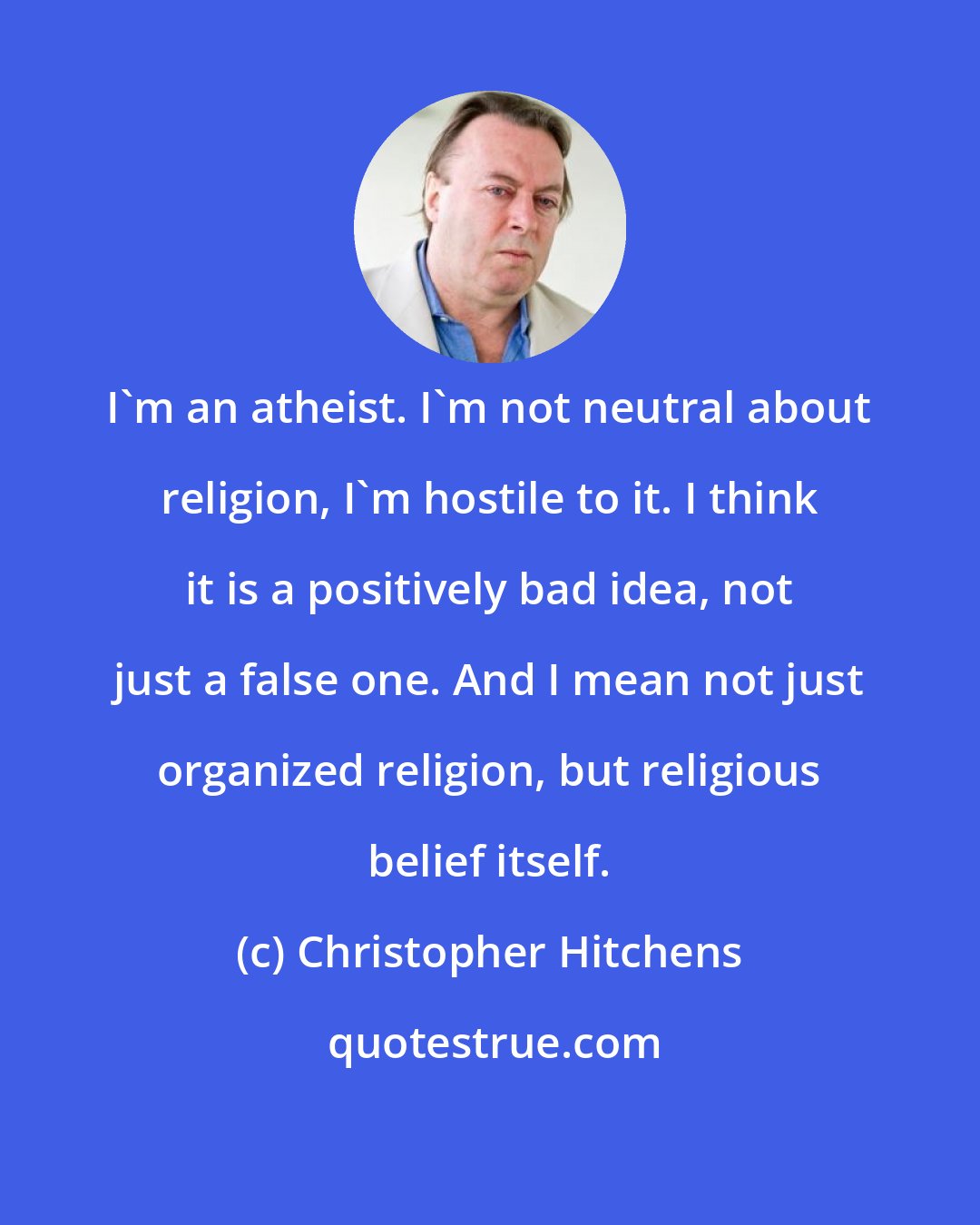 Christopher Hitchens: I'm an atheist. I'm not neutral about religion, I'm hostile to it. I think it is a positively bad idea, not just a false one. And I mean not just organized religion, but religious belief itself.