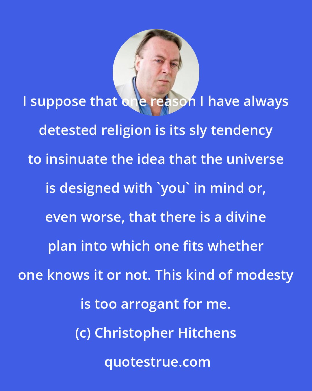 Christopher Hitchens: I suppose that one reason I have always detested religion is its sly tendency to insinuate the idea that the universe is designed with 'you' in mind or, even worse, that there is a divine plan into which one fits whether one knows it or not. This kind of modesty is too arrogant for me.