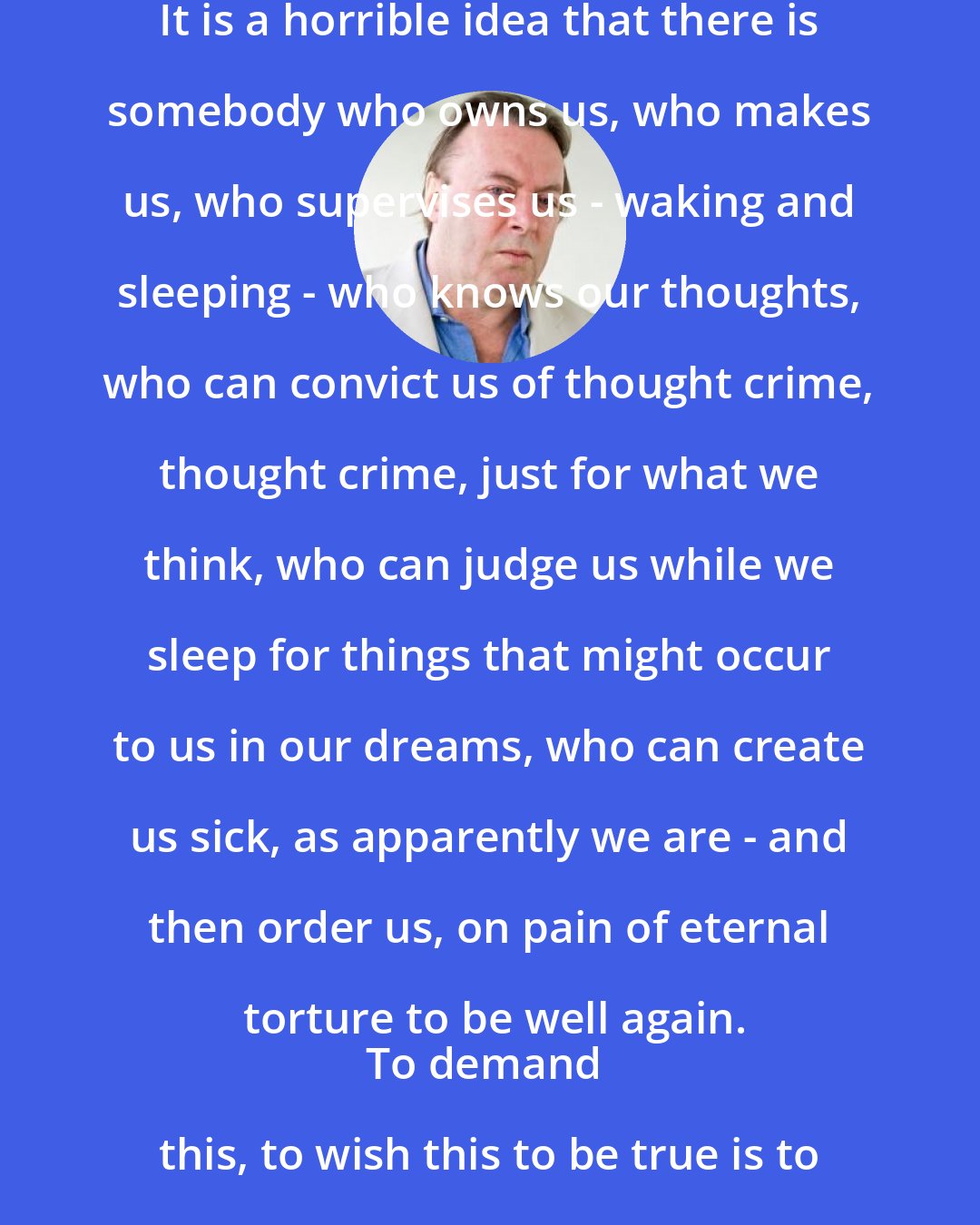 Christopher Hitchens: It is a horrible idea that there is somebody who owns us, who makes us, who supervises us - waking and sleeping - who knows our thoughts, who can convict us of thought crime, thought crime, just for what we think, who can judge us while we sleep for things that might occur to us in our dreams, who can create us sick, as apparently we are - and then order us, on pain of eternal torture to be well again.
To demand this, to wish this to be true is to wish to live as an abject slave.