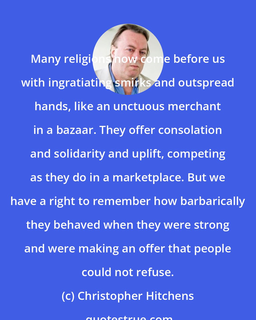 Christopher Hitchens: Many religions now come before us with ingratiating smirks and outspread hands, like an unctuous merchant in a bazaar. They offer consolation and solidarity and uplift, competing as they do in a marketplace. But we have a right to remember how barbarically they behaved when they were strong and were making an offer that people could not refuse.