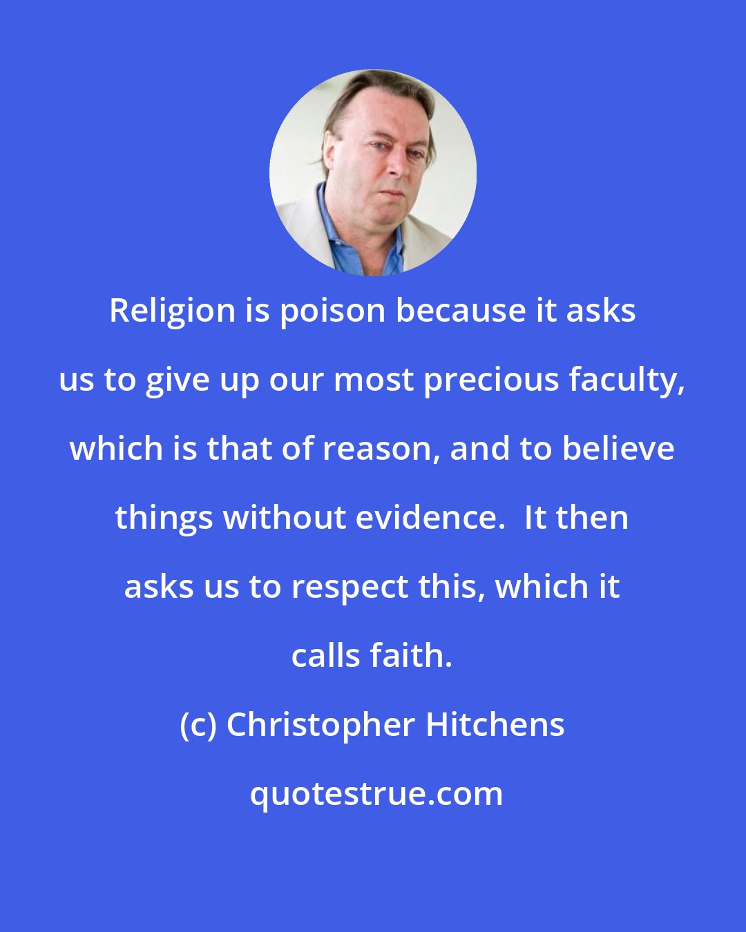 Christopher Hitchens: Religion is poison because it asks us to give up our most precious faculty, which is that of reason, and to believe things without evidence.  It then asks us to respect this, which it calls faith.